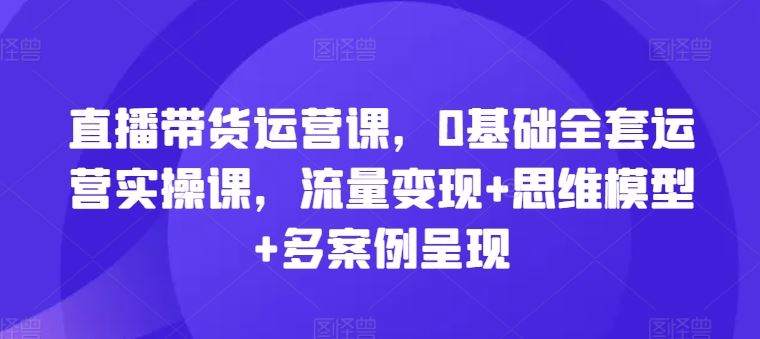 直播带货运营课,0基础全套运营实操课,流量变现+思维模型+多案例呈现-沧海聊项目