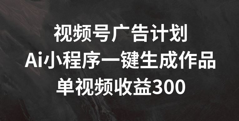 视频号广告计划，AI小程序一键生成作品， 单视频收益300+【揭秘】-沧海聊项目