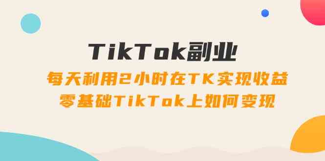 TikTok副业课：每天利用2小时在TK实现收益，零基础TikTok上如何变现（34节）-沧海聊项目