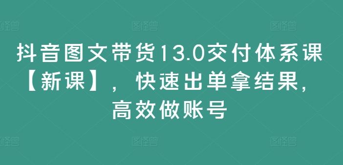 抖音图文带货13.0交付体系课【新课】,快速出单拿结果,高效做账号-沧海聊项目