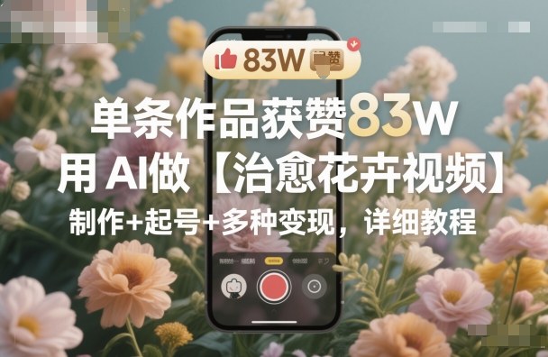 单条作品获赞83W，用AI做【治愈花卉视频】，制作+起号+多种变现，详细教程-沧海聊项目