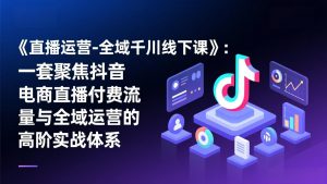 《直播运营-全域千川线下课》：一套聚焦抖音电商直播付费流量与全域运营的高阶实战体系-沧海聊项目