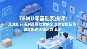 TEMU零基础实操课：从注册开店到选品发货的全流程实操技能，独立跑通店铺运营闭环-沧海聊项目