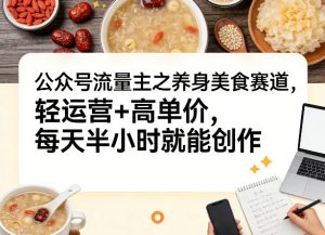 公众号流量主之养身美食赛道，轻运营+高单价，每天半小时就能创作-沧海聊项目