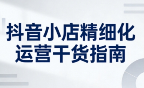 抖音小店精细化运营干货指南新版，助力商家系统提升店铺运营能力(更新26年3月)-沧海聊项目