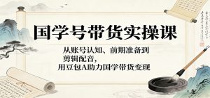 国学号带货实操课：从账号认知、前期准备到剪辑配音，用豆包AI助力国学带货变现-沧海聊项目
