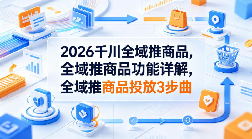 2026千川全域推商品，全域推商品功能详解，全域推商品投放3步曲-沧海聊项目