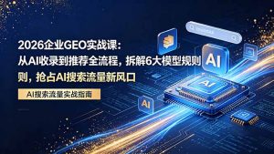 2026 企业GEO实战课：从AI收录到推荐全流程，拆解6大模型规则，抢占 AI 搜索流量新风口-沧海聊项目