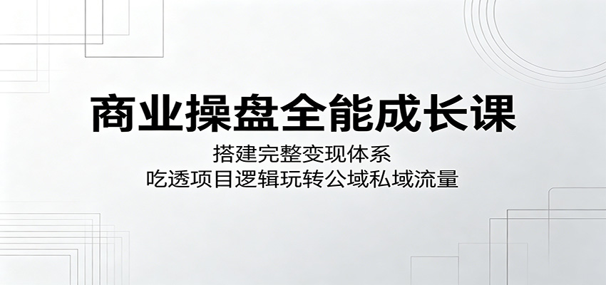 商业操盘全能成长课：搭建完整变现体系，吃透项目逻辑玩转公域私域流量-沧海聊项目