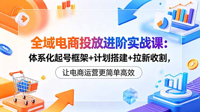 全域电商投放进阶实战课：体系化起号框架+计划搭建+拉新收割，让电商运营更简单高效-沧海聊项目