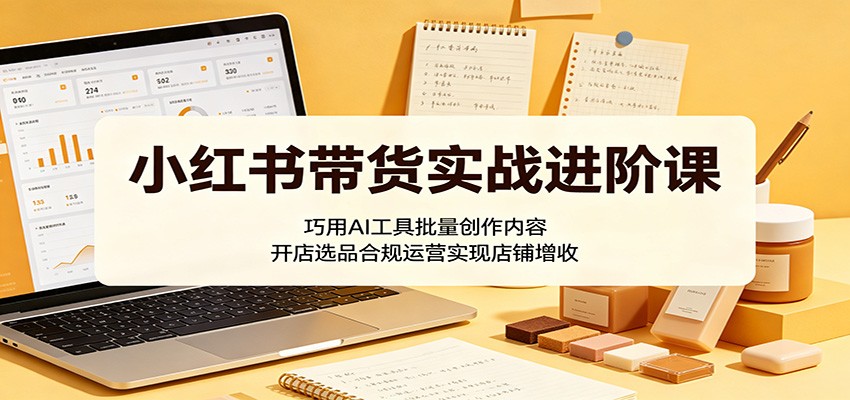 小红书带货实战进阶课：巧用AI工具批量创作内容，开店选品合规运营实现店铺增收-沧海聊项目