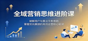 全域营销思维进阶课：破解用户与算法平衡难题，掌握双向兼顾的高效运营核心秘诀-沧海聊项目