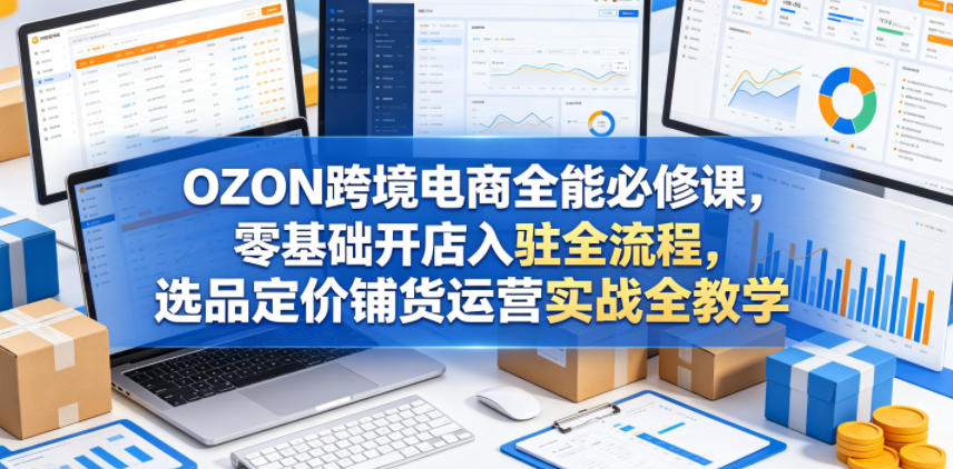 OZON跨境电商全能必修课，零基础开店入驻全流程，选品定价铺货运营实战全教学(更新0605)-沧海聊项目