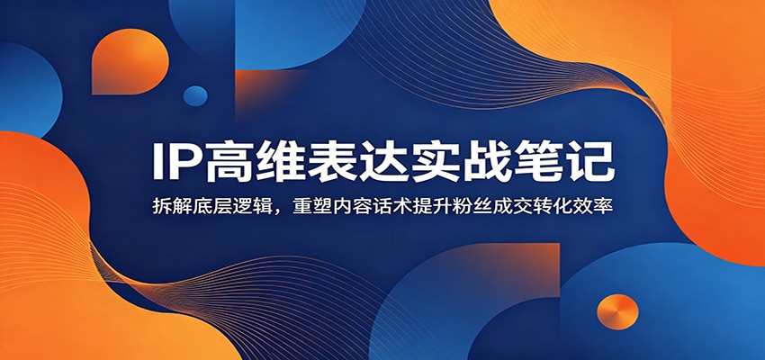 IP高维表达实战笔记：拆解底层逻辑，重塑内容话术提升粉丝成交转化效率-沧海聊项目