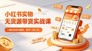 小红书实物无货源带货实战课｜0粉0成本0囤货，新手一周上手，日入300+(更新0812)-沧海聊项目