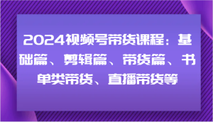 2024视频号带货课程:基础篇、剪辑篇、带货篇、书单类带货、直播带货等-沧海聊项目