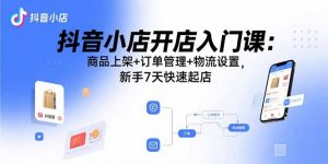 抖音小店开店入门课：商品上架+订单管理+物流设置，新手7天快速起店-沧海聊项目