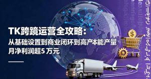 TK跨境运营全攻略:从基础设置到商业闭环到低成本量产,月净利润超5万美元-沧海聊项目