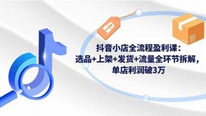 抖音小店全流程盈利课：选品+上架+发货+流量全环节拆解，单店利润破3万-沧海聊项目