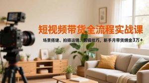 短视频带货全流程实战课，场景搭建、拍摄运镜、剪辑技巧，新手月带货佣金3万+-沧海聊项目